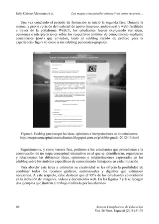 Julio Cabero Almenara et al. Los mapas conceptuales interactivos como recursos…
60 Revista Complutense de Educación
Vol. 26 Núm. Especial (2015) 51-76
Una vez concluido el periodo de formación se inició la segunda fase. Durante la
misma, y previa revisión del material de apoyo (impreso, audiovisual y web) facilitado
a través de la plataforma WebCT, los estudiantes fueron expresando sus ideas,
opiniones e interpretaciones sobre los respectivos ámbitos de conocimiento mediante
comentarios (post) que enviaban, tanto al edublog creado ex profeso para la
experiencia (figura 6) como a sus edublog personales-grupales.
Figura 6. Edublog para recoger las ideas, opiniones e interpretaciones de los estudiantes:
http://mapasconceptualesestudiantes.blogspot.com.es/p/doble-grado-2012-13.html
Seguidamente, y como tercera fase, pedimos a los estudiantes que procedieran a la
construcción de un mapa conceptual interactivo en el que se identificaran, organizaran
y relacionaran las diferentes ideas, opiniones e interpretaciones expresadas en los
edublog sobre los ámbitos específicos de conocimiento trabajados en cada titulación.
Para abordar esta tarea y estimular su creatividad se les ofreció la posibilidad de
combinar todos los recursos gráficos, audiovisuales y digitales que estimasen
necesarios. A este respecto, cabe destacar que el 95% de los estudiantes coincidieron
en la inclusión de imágenes, vídeos y documentos web. En las figuras 7 y 8 se recogen
dos ejemplos que ilustran el trabajo realizado por los alumnos.
 