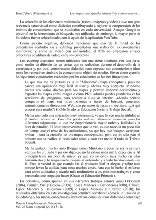 Julio Cabero Almenara et al. Los mapas conceptuales interactivos como recursos…
 
Revista Complutense de Educación 69
Vol. 26 Núm. Especial (2015) 51-76  
La selección de los elementos multimedia (textos, imágenes y vídeos) tuvo una gran
relevancia tanto visual como didáctica contribuyendo a mejorar la comprensión de los
ámbitos de conocimiento que se estudiaban en cada universidad. Aunque Google se
convirtió en la herramienta de búsqueda más utilizada, sin embargo, la mayor parte de
los vídeos fueron seleccionados con la ayuda de la aplicación YouTube.
Como aspecto negativo, debemos mencionar que más de la mitad de los
comentarios recibidos en el edublog presentaban una redacción léxico-semántica
insuficiente y, como se indicó con anterioridad, el 92% no emplearon enlaces
conectores o palabras de enlace entre los conceptos.
Los edublog diseñados fueron utilizados con una doble finalidad. Por una parte,
como medio de difusión de las tareas que se realizaban durante el desarrollo de la
experiencia y, por otra, como recurso didáctico para expresar sus comentarios e ideas
sobre los respectivos ámbitos de conocimiento objeto de estudio. Sirvan como ejemplo
los siguientes comentarios realizados por los estudiantes de las tres titulaciones:
La que más me ha gustado es la de "Mindomo" (mapa conceptual), pues me
parece una aplicación muy fácil de usar y además muy completa. Mindomo
cuenta con varios diseños para los mapas y permite importar documentos y
exportar los mapas como imagen o como PDF; además puedes guardarlos en los
servidores del programa, para acceder a ellos vía internet. Además permite
compartir el mapa con otras personas a través de Internet, generando
automáticamente direcciones Web, con permisos de lectura o escritura. ¿¿A qué
esperas para usarlo?? (Doble Grado de Educación Social y Trabajo Social).
Me ha resultado una aplicación muy interesante, ya que le veo mucha utilidad en
el ámbito educativo. Con ella podría realizar diferentes esquemas para las
diferentes asignaturas, lo que me proporcionaría mayor orden y facilidad a la
hora de estudiar. El único inconveniente que le veo, es que necesita un poco más
de tiempo que el resto de las aplicaciones, ya que hay que indagar, averiguar,
probar… para la creación de los mapas conceptuales, pero eso es solo para el
primero que se realice, el resto salen solos y cada vez mejor (Grado de Trabajo
Social).
Me ha gustado mucho tanto Blogger como Mindomo a pesar de ser la primera
vez que los utilizaba y por eso digo que no ha estado nada mal la experiencia. Al
principio tenía un poco de miedo ya que yo no estoy muy ducho en estas
herramientas y le tengo mucho respeto al ordenador y a todo lo relacionado con
él. Pero la verdad es que cuando ves el producto final te alegras y sobre todo
porque le ves la utilidad para otras muchas cosas. Para eso he hecho el esfuerzo
para ahora utilizarlas y sacarle más rendimiento a los próximos trabajos y cosas
personales que tenga que hacer (Grado de Educación Primaria).
En definitiva, como apuntan en sus diferentes trabajos autores como O’Donnell
(2006), Farmer, Yue y Brooks (2008), López Meneses y Ballesteros (2008), Cabero,
López Meneses y Ballesteros (2009) o López Meneses y Llorente (2010); los
resultados obtenidos en esta investigación permiten corroborar cómo la utilización de
los edublog y los mapas conceptuales interactivos como recursos didácticos constituye
 