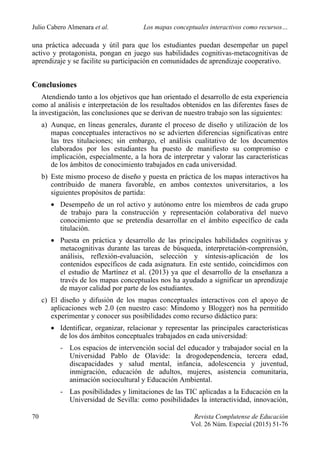 Julio Cabero Almenara et al. Los mapas conceptuales interactivos como recursos…
70 Revista Complutense de Educación
Vol. 26 Núm. Especial (2015) 51-76
una práctica adecuada y útil para que los estudiantes puedan desempeñar un papel
activo y protagonista, pongan en juego sus habilidades cognitivas-metacognitivas de
aprendizaje y se facilite su participación en comunidades de aprendizaje cooperativo.
Conclusiones
Atendiendo tanto a los objetivos que han orientado el desarrollo de esta experiencia
como al análisis e interpretación de los resultados obtenidos en las diferentes fases de
la investigación, las conclusiones que se derivan de nuestro trabajo son las siguientes:
a) Aunque, en líneas generales, durante el proceso de diseño y utilización de los
mapas conceptuales interactivos no se advierten diferencias significativas entre
las tres titulaciones; sin embargo, el análisis cualitativo de los documentos
elaborados por los estudiantes ha puesto de manifiesto su compromiso e
implicación, especialmente, a la hora de interpretar y valorar las características
de los ámbitos de conocimiento trabajados en cada universidad.
b) Este mismo proceso de diseño y puesta en práctica de los mapas interactivos ha
contribuido de manera favorable, en ambos contextos universitarios, a los
siguientes propósitos de partida:
 Desempeño de un rol activo y autónomo entre los miembros de cada grupo
de trabajo para la construcción y representación colaborativa del nuevo
conocimiento que se pretendía desarrollar en el ámbito específico de cada
titulación.
 Puesta en práctica y desarrollo de las principales habilidades cognitivas y
metacognitivas durante las tareas de búsqueda, interpretación-comprensión,
análisis, reflexión-evaluación, selección y síntesis-aplicación de los
contenidos específicos de cada asignatura. En este sentido, coincidimos con
el estudio de Martínez et al. (2013) ya que el desarrollo de la enseñanza a
través de los mapas conceptuales nos ha ayudado a significar un aprendizaje
de mayor calidad por parte de los estudiantes.
c) El diseño y difusión de los mapas conceptuales interactivos con el apoyo de
aplicaciones web 2.0 (en nuestro caso: Mindomo y Blogger) nos ha permitido
experimentar y conocer sus posibilidades como recurso didáctico para:
 Identificar, organizar, relacionar y representar las principales características
de los dos ámbitos conceptuales trabajados en cada universidad:
- Los espacios de intervención social del educador y trabajador social en la
Universidad Pablo de Olavide: la drogodependencia, tercera edad,
discapacidades y salud mental, infancia, adolescencia y juventud,
inmigración, educación de adultos, mujeres, asistencia comunitaria,
animación sociocultural y Educación Ambiental.
- Las posibilidades y limitaciones de las TIC aplicadas a la Educación en la
Universidad de Sevilla: como posibilidades la interactividad, innovación,
 