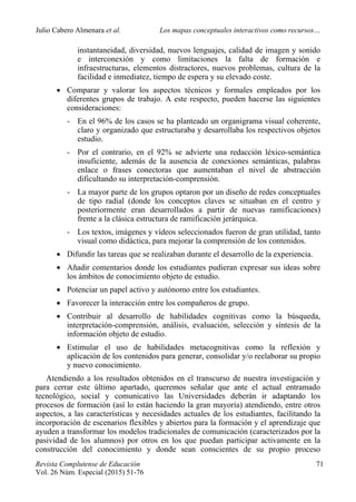 Julio Cabero Almenara et al. Los mapas conceptuales interactivos como recursos…
 
Revista Complutense de Educación 71
Vol. 26 Núm. Especial (2015) 51-76  
instantaneidad, diversidad, nuevos lenguajes, calidad de imagen y sonido
e interconexión y como limitaciones la falta de formación e
infraestructuras, elementos distractores, nuevos problemas, cultura de la
facilidad e inmediatez, tiempo de espera y su elevado coste.
 Comparar y valorar los aspectos técnicos y formales empleados por los
diferentes grupos de trabajo. A este respecto, pueden hacerse las siguientes
consideraciones:
- En el 96% de los casos se ha planteado un organigrama visual coherente,
claro y organizado que estructuraba y desarrollaba los respectivos objetos
estudio.
- Por el contrario, en el 92% se advierte una redacción léxico-semántica
insuficiente, además de la ausencia de conexiones semánticas, palabras
enlace o frases conectoras que aumentaban el nivel de abstracción
dificultando su interpretación-comprensión.
- La mayor parte de los grupos optaron por un diseño de redes conceptuales
de tipo radial (donde los conceptos claves se situaban en el centro y
posteriormente eran desarrollados a partir de nuevas ramificaciones)
frente a la clásica estructura de ramificación jerárquica.
- Los textos, imágenes y vídeos seleccionados fueron de gran utilidad, tanto
visual como didáctica, para mejorar la comprensión de los contenidos.
 Difundir las tareas que se realizaban durante el desarrollo de la experiencia.
 Añadir comentarios donde los estudiantes pudieran expresar sus ideas sobre
los ámbitos de conocimiento objeto de estudio.
 Potenciar un papel activo y autónomo entre los estudiantes.
 Favorecer la interacción entre los compañeros de grupo.
 Contribuir al desarrollo de habilidades cognitivas como la búsqueda,
interpretación-comprensión, análisis, evaluación, selección y síntesis de la
información objeto de estudio.
 Estimular el uso de habilidades metacognitivas como la reflexión y
aplicación de los contenidos para generar, consolidar y/o reelaborar su propio
y nuevo conocimiento.
Atendiendo a los resultados obtenidos en el transcurso de nuestra investigación y
para cerrar este último apartado, queremos señalar que ante el actual entramado
tecnológico, social y comunicativo las Universidades deberán ir adaptando los
procesos de formación (así lo están haciendo la gran mayoría) atendiendo, entre otros
aspectos, a las características y necesidades actuales de los estudiantes, facilitando la
incorporación de escenarios flexibles y abiertos para la formación y el aprendizaje que
ayuden a transformar los modelos tradicionales de comunicación (caracterizados por la
pasividad de los alumnos) por otros en los que puedan participar activamente en la
construcción del conocimiento y donde sean conscientes de su propio proceso
 