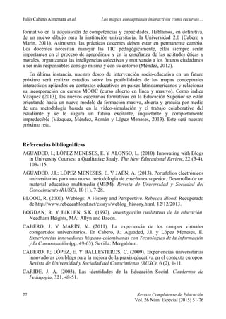 Julio Cabero Almenara et al. Los mapas conceptuales interactivos como recursos…
72 Revista Complutense de Educación
Vol. 26 Núm. Especial (2015) 51-76
formativo en la adquisición de competencias y capacidades. Hablamos, en definitiva,
de un nuevo dibujo para la institución universitaria, la Universidad 2.0 (Cabero y
Marín, 2011). Asimismo, las prácticas docentes deben estar en permanente cambio.
Los docentes necesitan manejar las TIC pedagógicamente, ellos siempre serán
importantes en el proceso de aprendizaje y en la enseñanza de las actitudes éticas y
morales, organizando las inteligencias colectivas y motivando a los futuros ciudadanos
a ser más responsables consigo mismo y con su entorno (Méndez, 2012).
En última instancia, nuestro deseo de intervención socio-educativa en un futuro
próximo será realizar estudios sobre las posibilidades de los mapas conceptuales
interactivos aplicados en contextos educativos en países latinoamericanos y relacionar
su incorporación en cursos MOOC (curso abierto en línea y masivo). Como indica
Vázquez (2013), los nuevos escenarios formativos en la Educación Superior se están
orientando hacia un nuevo modelo de formación masiva, abierta y gratuita por medio
de una metodología basada en la video-simulación y el trabajo colaborativo del
estudiante y se le augura un futuro excitante, inquietante y completamente
impredecible (Vázquez, Méndez, Román y López Meneses, 2013). Este será nuestro
próximo reto.
Referencias bibliográficas
AGUADED, I.; LÓPEZ MENESES, E. Y ALONSO, L. (2010). Innovating with Blogs
in University Courses: a Qualitative Study. The New Educational Review, 22 (3-4),
103-115.
AGUADED, J.I.; LÓPEZ MENESES, E. Y JAÉN, A. (2013). Portafolios electrónicos
universitarios para una nueva metodología de enseñanza superior. Desarrollo de un
material educativo multimedia (MEM). Revista de Universidad y Sociedad del
Conocimiento (RUSC), 10 (1), 7-28.
BLOOD, R. (2000). Weblogs: A History and Perspective. Rebecca Blood. Recuperado
de http://www.rebeccablood.net/essays/weblog_history.html, 12/12/2013.
BOGDAN, R. Y BIKLEN, S.K. (1992). Investigación cualitativa de la educación.
Needham Heights, MA: Allyn and Bacon.
CABERO, J. Y MARÍN, V. (2011). La experiencia de los campus virtuales
compartidos universitarios. En Cabero, J.; Aguaded, J.I. y López Meneses, E.
Experiencias innovadoras hispano-colombianas con Tecnologías de la Información
y la Comunicación (pp. 49-63). Sevilla: Mergablum.
CABERO, J.; LÓPEZ, E. Y BALLESTEROS, C. (2009). Experiencias universitarias
innovadoras con blogs para la mejora de la praxis educativa en el contexto europeo.
Revista de Universidad y Sociedad del Conocimiento (RUSC), 6 (2), 1-11.
CARIDE, J. A. (2003). Las identidades de la Educación Social. Cuadernos de
Pedagogía, 321, 48-51.
 