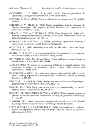Julio Cabero Almenara et al. Los mapas conceptuales interactivos como recursos…
 
Revista Complutense de Educación 73
Vol. 26 Núm. Especial (2015) 51-76  
CASTAÑEDA, L. Y ADELL, J. (coords.) (2013). Entornos personales de
aprendizaje: claves para el ecosistema en la red. Elche: Marfil.
CASTAÑO, F. ET AL. (2008). Prácticas educativas en entornos web 2.0. Madrid:
Síntesis.
ESTRADA, V. Y FEBLES, P. (2000). Mapas conceptuales para la enseñanza de
Nuevas Tecnologías. XVI Simposio Sociedad Mexicana de Computación en
Educación. Monterrey, México.
FARMER, B.; YUE, A. Y BROOKS, C. (2008). Using blogging for higher order
learning in large cohort university teaching: A case study. Australasian Journal of
Educational Technology, 24 (2), 123-136.
GONZÁLEZ, F.M. Y NOVAK, J.D. (1996). Aprendizaje significativo. Técnicas y
aplicaciones (2ª edición). Madrid: Ediciones Pedagógicas.
GUENTHER, K. (2005). Socializing your web site with wikis, twikis and blogs.
Online, 29 (6), 51-53.
HORTON, P. ET AL. (1993). An investigation of the effectiveness of concept mapping
as an instructional tool. Science Education, 77 (1), 95-111.
HUFFAKER, D. (2005). The educated blogger: Using weblogs to promote literacy in
the classroom. AACE Journal, 13 (2), 91-98.
JANG, S.J. (2010). The impact on incorporating collaborative concept mapping with
coteaching techniques in elementary science classes. Schol Science and
Mathematics, 110 (2), 86-97.
KARABACAK, A. (2012). Care plans using concept maps and their effects on the
critical thinking dispositions of nursing students. International Journal of Nursing
Practice, 18, 233-239.
KEPPENSA, J. Y HAYB, D. (2008). Concept map assessment for teaching computer
programming. Computer Science Education, 18, 31-42.
KINCHIN, I.M. (2000). Using concept maps to reveal understanding: A two-tier
analysis. School Science Review, 81 (296), 6-41.
KINCHIN, I.M.; STREATFIELD, D. Y HAY, D. (2010). Using concept mapping to
enhance the research interview. International Institute for Qualitative Methodology,
9 (1), 52-68.
LLORENTE, M.C. (2009). Formación semipresencial basada en la Red (Blended
Learning). Diseño de acciones para el aprendizaje. Sevilla: Eduforma.
LÓPEZ MENESES, E. Y BALLESTEROS, C. (2008). Caminando hacia el software
social: una experiencia universitaria con blogs. Píxel-Bit. Revista de Medios y
Educación, 32, 67-82.
 