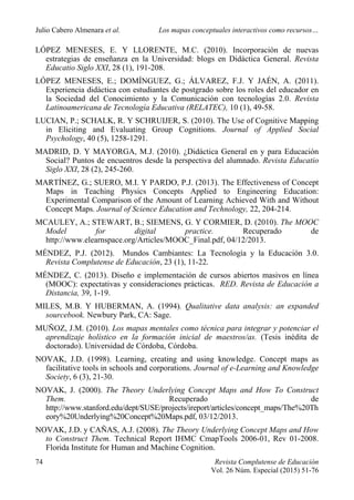Julio Cabero Almenara et al. Los mapas conceptuales interactivos como recursos…
74 Revista Complutense de Educación
Vol. 26 Núm. Especial (2015) 51-76
LÓPEZ MENESES, E. Y LLORENTE, M.C. (2010). Incorporación de nuevas
estrategias de enseñanza en la Universidad: blogs en Didáctica General. Revista
Educatio Siglo XXI, 28 (1), 191-208.
LÓPEZ MENESES, E.; DOMÍNGUEZ, G.; ÁLVAREZ, F.J. Y JAÉN, A. (2011).
Experiencia didáctica con estudiantes de postgrado sobre los roles del educador en
la Sociedad del Conocimiento y la Comunicación con tecnologías 2.0. Revista
Latinoamericana de Tecnología Educativa (RELATEC), 10 (1), 49-58.
LUCIAN, P.; SCHALK, R. Y SCHRUIJER, S. (2010). The Use of Cognitive Mapping
in Eliciting and Evaluating Group Cognitions. Journal of Applied Social
Psychology, 40 (5), 1258-1291.
MADRID, D. Y MAYORGA, M.J. (2010). ¿Didáctica General en y para Educación
Social? Puntos de encuentros desde la perspectiva del alumnado. Revista Educatio
Siglo XXI, 28 (2), 245-260.
MARTÍNEZ, G.; SUERO, M.I. Y PARDO, P.J. (2013). The Effectiveness of Concept
Maps in Teaching Physics Concepts Applied to Engineering Education:
Experimental Comparison of the Amount of Learning Achieved With and Without
Concept Maps. Journal of Science Education and Technology, 22, 204-214.
MCAULEY, A.; STEWART, B.; SIEMENS, G. Y CORMIER, D. (2010). The MOOC
Model for digital practice. Recuperado de
http://www.elearnspace.org/Articles/MOOC_Final.pdf, 04/12/2013.
MÉNDEZ, P.J. (2012). Mundos Cambiantes: La Tecnología y la Educación 3.0.
Revista Complutense de Educación, 23 (1), 11-22.
MÉNDEZ, C. (2013). Diseño e implementación de cursos abiertos masivos en línea
(MOOC): expectativas y consideraciones prácticas. RED. Revista de Educación a
Distancia, 39, 1-19.
MILES, M.B. Y HUBERMAN, A. (1994). Qualitative data analysis: an expanded
sourcebook. Newbury Park, CA: Sage.
MUÑOZ, J.M. (2010). Los mapas mentales como técnica para integrar y potenciar el
aprendizaje holístico en la formación inicial de maestros/as. (Tesis inédita de
doctorado). Universidad de Córdoba, Córdoba.
NOVAK, J.D. (1998). Learning, creating and using knowledge. Concept maps as
facilitative tools in schools and corporations. Journal of e-Learning and Knowledge
Society, 6 (3), 21-30.
NOVAK, J. (2000). The Theory Underlying Concept Maps and How To Construct
Them. Recuperado de
http://www.stanford.edu/dept/SUSE/projects/ireport/articles/concept_maps/The%20Th
eory%20Underlying%20Concept%20Maps.pdf, 03/12/2013.
NOVAK, J.D. y CAÑAS, A.J. (2008). The Theory Underlying Concept Maps and How
to Construct Them. Technical Report IHMC CmapTools 2006-01, Rev 01-2008.
Florida Institute for Human and Machine Cognition.
 