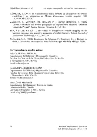 Julio Cabero Almenara et al. Los mapas conceptuales interactivos como recursos…
76 Revista Complutense de Educación
Vol. 26 Núm. Especial (2015) 51-76
VÁZQUEZ, E. (2013). El Videoartículo: nuevo formato de divulgación en revistas
científicas y su integración en Moocs. Comunicar, versión preprint. DOI:
10.3916/C41-2013-08.
VÁZQUEZ, E.; MÉNDEZ, J.M.; ROMÁN, P. y LÓPEZ MENESES, E. (2013).
Diseño y desarrollo del modelo pedagógico de la plataforma educativa “Quantum
University Project”. Revista Campus Virtuales, 2 (1), 54-63.
YEN, J. y LEE, Ch. (2011). The effects of image-based concept mapping on the
learning outcomes and cognitive processes of mobile learners. British Journal of
Educational Technology, 43(2), 307-320.
ZABALZA, M.A. (2004). Enseñanza. En Salvador, F.; Rodríguez, J.L. y Bolívar, A.
(Dirs.). Diccionario enciclopédico de la didáctica I (pp. 536-567). Málaga: Aljibe.
Correspondencia con los autores
Julio CABERO ALMENARA
Departamento de Didáctica y Organización Educativa
Facultad de Ciencias de la Educación Universidad de Sevilla.
c/ Pirotecnia s/n. 41013 Sevilla
e-mail: cabero@us.es
Cristóbal BALLESTERO REGAÑA
Departamento de Didáctica y Organización Educativa.
Facultad de Ciencias de la Educación Universidad de Sevilla.
c/ Pirotecnia s/n. 41013 Sevilla
e-mail: cballesteros@us.es
Eloy LÓPEZ MENESES
Departamento de Educación y Psicología Social.
Universidad Pablo Olavide
Carretera de Utrera km 1. 41013 Sevilla
e-mail: eloy3000@gmail.com.
 