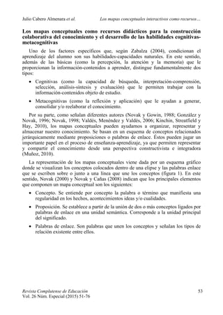 Julio Cabero Almenara et al. Los mapas conceptuales interactivos como recursos…
 
Revista Complutense de Educación 53
Vol. 26 Núm. Especial (2015) 51-76  
Los mapas conceptuales como recursos didácticos para la construcción
colaborativa del conocimiento y el desarrollo de las habilidades cognitivas-
metacognitivas
Uno de los factores específicos que, según Zabalza (2004), condicionan el
aprendizaje del alumno son sus habilidades-capacidades naturales. En este sentido,
además de las básicas (como la percepción, la atención y la memoria) que le
proporcionan la información-contenidos a aprender, distingue fundamentalmente dos
tipos:
 Cognitivas (como la capacidad de búsqueda, interpretación-comprensión,
selección, análisis-síntesis y evaluación) que le permiten trabajar con la
información-contenidos objeto de estudio.
 Metacognitivas (como la reflexión y aplicación) que le ayudan a generar,
consolidar y/o reelaborar el conocimiento.
Por su parte, como señalan diferentes autores (Novak y Gowin, 1988; González y
Novak, 1996; Novak, 1998; Valdés, Menéndez y Valdés, 2006; Kinchin, Streatfield y
Hay, 2010), los mapas conceptuales pueden ayudarnos a organizar, representar y
almacenar nuestro conocimiento. Se basan en un esquema de conceptos relacionados
jerárquicamente mediante proposiciones o palabras de enlace. Éstos pueden jugar un
importante papel en el proceso de enseñanza-aprendizaje, ya que permiten representar
y compartir el conocimiento desde una perspectiva constructivista e integradora
(Muñoz, 2010).
La representación de los mapas conceptuales viene dada por un esquema gráfico
donde se visualizan los conceptos colocados dentro de una elipse y las palabras enlace
que se escriben sobre o junto a una línea que une los conceptos (figura 1). En este
sentido, Novak (2000) y Novak y Cañas (2008) indican que los principales elementos
que componen un mapa conceptual son los siguientes:
 Concepto. Se entiende por concepto la palabra o término que manifiesta una
regularidad en los hechos, acontecimientos ideas y/o cualidades.
 Proposición. Se establece a partir de la unión de dos o más conceptos ligados por
palabras de enlace en una unidad semántica. Corresponde a la unidad principal
del significado.
 Palabras de enlace. Son palabras que unen los conceptos y señalan los tipos de
relación existente entre ellos.
 
