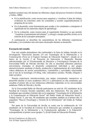 Julio Cabero Almenara et al. Los mapas conceptuales interactivos como recursos…
 
Revista Complutense de Educación 55
Vol. 26 Núm. Especial (2015) 51-76  
también resultará muy útil durante las diferentes etapas del proceso formativo (Estrada
y Febles, 2000):
 En la planificación, como recurso para organizar y visualizar el plan de trabajo,
evidenciar las relaciones entre los contenidos y resumir esquemáticamente el
programa de un curso.
 En el desarrollo, como herramienta para ayudar a los estudiantes a interpretar el
significado de los materiales objeto de aprendizaje.
 En la evaluación, como recurso para el seguimiento formativo ya que permite
“visualizar el pensamiento del alumno” y corregir a tiempo posibles errores en la
relación de los conceptos principales.
A continuación se describen las características de las diferentes experiencias
realizadas y los resultados más relevantes alcanzados durante su desarrollo.
Escenario del estudio
Con este estudio pretendemos dar continuidad a la línea de trabajo iniciada en la
investigación “Innovación docente 2.0 con Tecnologías de la Información y la
Comunicación (Tics) en el Espacio Europeo de Educación Superior”, situada en el
marco de la Acción 2 de Proyectos de Innovación y Desarrollo Docente
subvencionados por el Vicerrectorado de Docencia y Convergencia Europea de la
Universidad Pablo de Olavide (Sevilla). En ella se describen diferentes prácticas
universitarias orientadas al desarrollo competencial individual y por grupos
interuniversitarios mediante el diseño, producción e implementación de e-actividades,
vídeos didácticos de acción socioeducativa, e-portafolios y actividades relacionadas
con el uso de la tecnología 2.0 (blog, wiki, marcadores sociales, Wordle, Glogster o
redes sociales).
Nuestra experiencia interuniversitaria con mapas conceptuales interactivos se
desarrolló durante el curso académico 2012-13 y participaron en ella estudiantes que
cursaban el primer año en tres titulaciones diferentes impartidas en las universidades
andaluzas: Pablo de Olavide y Sevilla.
En la Universidad Pablo de Olavide participaron un total de 103 estudiantes de la
Facultad de Ciencias Sociales repartidos entre dos titulaciones. Por una parte, 55
estudiantes que cursaban el primer año en la asignatura “Tecnologías de la Información
y la Comunicación en Educación Social” del Doble Grado de Educación Social y
Trabajo Social. Y, por otra, 48 estudiantes que cursaban, también en el primer año, la
asignatura “Nuevas Tecnologías y Gestión de la Información” del Grado de Trabajo
Social.
Por parte de la Universidad de Sevilla se contó con la colaboración de 110
estudiantes de la Facultad de Ciencias de la Educación que cursaban la asignatura
“Tecnologías de la Información y la Comunicación aplicadas a la Educación”
correspondiente al primer curso (grupos 7 y 8) del Grado de Educación Primaria.
 