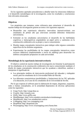 Julio Cabero Almenara et al. Los mapas conceptuales interactivos como recursos…
56 Revista Complutense de Educación
Vol. 26 Núm. Especial (2015) 51-76
En los siguientes apartados procederemos a detallar tanto las intenciones didácticas
y el desarrollo metodológico de la investigación, como los resultados y conclusiones
más relevantes alcanzadas.
Objetivos
Los propósitos que tomamos como referencia para estructurar el desarrollo de
nuestro trabajo de investigación giraron en torno a los siguientes aspectos:
 Desarrollar una experiencia educativa innovadora interuniversitaria con
estudiantes de primer año que estuvieran cursando diferentes titulaciones
universitarias.
 Estimular en los estudiantes universitarios el desarrollo de las habilidades
cognitivas y metacognitivas asignándoles un papel activo y autónomo en la
construcción colaborativa de su propio y nuevo conocimiento.
 Diseñar mapas conceptuales interactivos para trabajar sobre algunos contenidos
específicos de las distintas asignaturas.
 Experimentar las posibilidades de los mapas conceptuales interactivos como
recursos didácticos (implementados a través de edublog) para desarrollar los
ámbitos conceptuales propuestos en cada universidad.
Metodología de la experiencia interuniversitaria
El objetivo central de nuestro trabajo de investigación era fomentar la participación
de los estudiantes en la construcción colaborativa de nuevo conocimiento mediante el
diseño de mapas conceptuales interactivos que les ayudaran a identificar, analizar e
interpretar el significado de:
 Los principales ámbitos de intervención profesional del educador y trabajador
social, para los estudiantes de la Universidad Pablo de Olavide.
 Las diferentes características (posibilidades y limitaciones) de las TIC aplicadas
a la educación, en el caso de los estudiantes de la Universidad de Sevilla.
Por lo que respecta al software para la elaboración de mapas, diagramas, esquemas,
redes o tramas conceptuales, en la actualidad disponemos de diversas aplicaciones
como las siguientes:
 Cmap Tools: http://cmap.ihmc.us
 Creatily: http://creately.com
 Gliffy: http://www.gliffy.com
 MindManager: http://www.mindjet.com/products/mindmanager
 MindMeister: http://ww.mindmeister.com/es
 CoMapping: http://ww.comapping.com
 DropMind: http://dropmind.com
 Wisemapping: http://www.wisemapping.com/c/home.htm
 