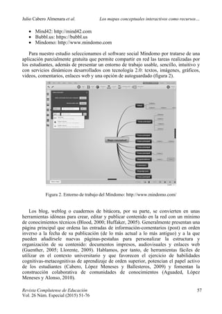 Julio Cabero Almenara et al. Los mapas conceptuales interactivos como recursos…
 
Revista Complutense de Educación 57
Vol. 26 Núm. Especial (2015) 51-76  
 Mind42: http://mind42.com
 Bubbl.us: https://bubbl.us
 Mindomo: http://www.mindomo.com
Para nuestro estudio seleccionamos el software social Mindomo por tratarse de una
aplicación parcialmente gratuita que permite compartir en red las tareas realizadas por
los estudiantes, además de presentar un entorno de trabajo usable, sencillo, intuitivo y
con servicios dinámicos desarrollados con tecnología 2.0: textos, imágenes, gráficos,
videos, comentarios, enlaces web y una opción de autoguardado (figura 2).
Figura 2. Entorno de trabajo del Mindomo: http://www.mindomo.com/
Los blog, weblog o cuadernos de bitácora, por su parte, se convierten en unas
herramientas idóneas para crear, editar y publicar contenido en la red con un mínimo
de conocimientos técnicos (Blood, 2000; Huffaker, 2005). Generalmente presentan una
página principal que ordena las entradas de información-comentarios (post) en orden
inverso a la fecha de su publicación (de lo más actual a lo más antiguo) y a la que
pueden añadírsele nuevas páginas-pestañas para personalizar la estructura y
organización de su contenido: documentos impresos, audiovisuales y enlaces web
(Guenther, 2005; Llorente, 2009). Hablamos, por tanto, de herramientas fáciles de
utilizar en el contexto universitario y que favorecen el ejercicio de habilidades
cognitivas-metacognitivas de aprendizaje de orden superior, potencian el papel activo
de los estudiantes (Cabero, López Meneses y Ballesteros, 2009) y fomentan la
construcción colaborativa de comunidades de conocimientos (Aguaded, López
Meneses y Alonso, 2010).
 