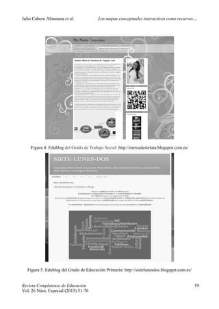 Julio Cabero Almenara et al. Los mapas conceptuales interactivos como recursos…
 
Revista Complutense de Educación 59
Vol. 26 Núm. Especial (2015) 51-76  
Figura 4. Edublog del Grado de Trabajo Social: http://mercedestelata.blogspot.com.es/ 
Figura 5. Edublog del Grado de Educación Primaria: http://sietelunesdos.blogspot.com.es/
 