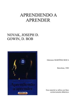 APRENDIENDO A
        APRENDER


NOVAK, JOSEPH D.
GOWIN, D. BOB




                    Ediciones MARTÍNEZ ROCA



                                   Barcelona, 1988




                   Este material se utiliza con fines
                         exclusivamente didácticos
 