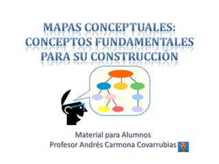 Mapas Conceptuales: Conceptos fundamentales para su construcción Material para Alumnos Profesor Andrés Carmona Covarrubias 