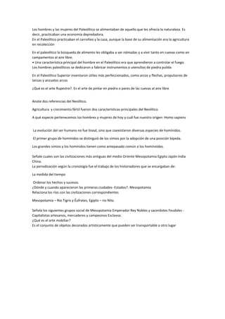 Los hombres y las mujeres del Paleolítico se alimentaban de aquello que les ofrecía la naturaleza. Es
decir, practicaban una economía depredadora.
En el Paleolítico practicaban el carroñeo y la caza, aunque la base de su alimentación era la agricultura
en recolección
En el paleolítico la búsqueda de alimento les obligaba a ser nómadas y a vivir tanto en cuevas como en
campamentos al aire libre.
• Una característica principal del hombre en el Paleolítico era que aprendieron a controlar el fuego.
Los hombres paleolíticos se dedicaron a fabricar instrumentos o utensilios de piedra pulida
En el Paleolítico Superior inventaron útiles más perfeccionados, como arcos y flechas, propulsores de
lanzas y anzuelos arcos
¿Qué es el arte Rupestre?. Es el arte de pintar en piedra o pares de las cuevas al aire libre
Anote dos referencias del Neolítico.
Agricultura y crecimiento fértil fueron dos características principales del Neolítico
A qué especie pertenecemos los hombres y mujeres de hoy y cuál fue nuestro origen: Homo sapiens
La evolución del ser humano no fue lineal, sino que coexistieron diversas especies de homínidos.
El primer grupo de homínidos se distinguió de los simios por la adopción de una posición bípeda.
Los grandes simios y los homínidos tienen como antepasado común a los hominoides.
Señale cuales son las civilizaciones más antiguas del medio Oriente Mesopotamia Egipto Japón India
China.
La periodización según la cronología fue el trabajo de los historiadores que se encargaban de:
La medida del tiempo
Ordenar los hechos y sucesos.
¿Dónde y cuando aparecieron las primeras ciudades- Estados?. Mesopotamia
Relaciona los ríos con las civilizaciones correspondientes
Mesopotamia – Rio Tigris y Éufrates, Egipto – rio Nilo.
Señala los siguientes grupos social de Mesopotamia Emperador Rey Nobles y sacerdotes Feudales -
Capitalistas artesanos, mercaderes y campesinos Esclavos.
¿Qué es el arte mobiliar?
Es el conjunto de objetos decorados artísticamente que pueden ser transportable a otro lugar
 