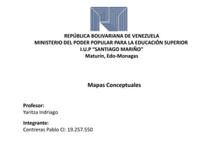 REPÚBLICA BOLIVARIANA DE VENEZUELA
MINISTERIO DEL PODER POPULAR PARA LA EDUCACIÓN SUPERIOR
I.U.P “SANTIAGO MARIÑO”
Maturín, Edo-Monagas
Mapas Conceptuales
Profesor:
Yaritza Indriago
Integrante:
Contreras Pablo CI: 19.257.550
 