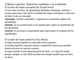 3.Quien o quienes fueron los creadores y su evolución:
El creador del mapa conceptual fue Joseph Novak
el creo unas técnicas de aprendizaje llamadas estrategias, método y
recurso para hacer mas fácil la utilidad del mapa conceptual a cada una
de ellas le dio un concepto
estrategia: ayudan a aprender y organizar los materiales objetos de
aprendizaje
método; en su construcción es un método para captar el significado de
los materiales
recurso: es un recurso esquemático para representar el conjunto de los
significados
El creador del mapa mental fue Tony Buzán
el mapa mental también es conocido como cognitivo
el mental significa esquema mental o repetición interna que permite
desenvolvernos en nuestro entorno
el mapa mental es una representación de ideas y es muy de ayuda
porque siempre es mas fácil recordar una imagen grafica que un texto
en línea
 