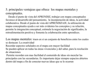 5. principales ventajeas que ofrece los mapas mentales y
conceptuales.
Desde el punto de vista del APRENDIZ, trabajar con mapas conceptuales
favorece al desarrollo del pensamiento, la incorporación de ideas, la actividad
colaborativa. Desde el punto de vista del APRENDIZAJE, la utilización de
mapas conceptuales ayuda a ser más evidentes los conceptos y su relación,
permite la integración conceptual, estimula la negociación de significados, la
retroalimentación positiva y fomenta la colaboración entre aprendices.
Los mapas mentales: traen en si un conjunto de beneficios entre los cuales
se destacan: La creatividad
Recordar aspectos señalados en el mapa con mayor facilidad
Se pueden aplicar en todas las áreas vivenciales y del saber, para la resolución
de situaciones
Permite recordar con mas facilidad el contenido de ideas sin mezclar las
principales con las secundarias. Es importante dejar siempre espacios abiertos
dentro del mapa a fin de conectar nuevas ideas que se le ocurran
 