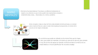 MAPAS
MENTALES:
•Esta técnica fue desarrollada por Tony Buzan y la diferencia fundamental con
respecto a los anteriores es que en estos pueden estar representado conceptos o
simplemente ideas, tareas,... relacionadas con un tema o problema.
•Estos conceptos o ideas se sitúan de forma radial alrededor del tema principal y se conectan
este a través de líneas las cuales no están interrumpidas por proposiciones, al contrario de lo
ocurría con los mapas conceptuales.
• Es una técnica que puede ser utilizada con los mismos fines que los mapas
es decir, para análisis de materiales curriculares por parte de los alumnos, pero también
es muy útil a la hora de apoyar por ejemplo una lluvia de ideas al comienzo de una
unidad didáctica o iniciar la planificación de una tarea compleja.
 