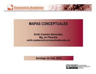 MAPAS CONCEPTUALES

       Enith Castaño Bermúdez
           Mg. en Filosofía
enith.castano@correounivalle.edu.co




       Santiago de Cali, 2010

                                      Licenciado bajo
                                      Creative Commons 3.0
                                      Colombia
 