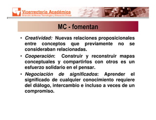 MC - fomentan
• Creatividad: Nuevas relaciones proposicionales
  entre conceptos que previamente no se
  consideraban relacionadas.
• Cooperación: Construir y reconstruir mapas
  conceptuales y compartirlos con otros es un
  esfuerzo solidario en el pensar.
• Negociación de significados: Aprender el
  significado de cualquier conocimiento requiere
  del diálogo, intercambio e incluso a veces de un
  compromiso.
 