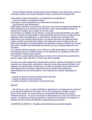 Aunque Novak presenta muchas sugerencias al respecto, aquí ofrecemos una forma
concreta y práctica, que hemos utilizado en clase. Los pasos son los siguientes:

a) El profesor explica brevemente y con ejemplos lo que significa el
   término concepto y las palabras-enlace.
b) Escoge un punto o apartado de un tema del libro de texto con el
   que el alumno está familiarizado.
c)El profesor escribe en la pizarra dos columnas: una, con los conceptos principales de
dicho apartado que los alumnos le van diciendo, y otra, con las palabras-enlace; el
número de conceptos que se eligen es de seis a diez.
d) El profesor, en diálogo con los alumnos, construye el mapa haciéndoles ver cuáles
son los conceptos más generales o más importantes (más inclusivos) y cuáles son las
palabras-enlace más adecuadas. A continuación, escribe otros conceptos más
específicos y así continúa hasta terminar. En esta primera fase, las palabras-enlace
suelen coincidir con las del texto elegido y las relaciones entre conceptos suele ser
lineal de arriba-abajo. Se puede explicar las relaciones cruzadas y hacerlas en el mapa,
pero podría resultar más complicado de entender; por eso, se puede dejar para otro
momento.
e) La clase se divide en grupos, si no lo está ya, y cada grupo elabora un mapa sobre
otro apartado del tema. Puede hacerse en una cartulina y con rotuladores. Esto sirve
para reforzar el dominio de la técnica .
f) Finalmente, puede explicar cada grupo su mapa, con lo cual se toma conciencia de
que los mapas, para estar bien, no tienen por qué ser iguales

Los alumnos suelen captar fácil y rápidamente la técnica, además de descubrir su valor
respecto a la comprensión, asimilación y retención de las ideas básicas del texto. Con
respecto a la memorización comprensiva, el mapa conceptual le ayuda al alumno en
este trabajo al tener que fijar su atención en los conceptos más importantes
presentárselos de una manera gráfica. Ya se sabe que la memoria, largo plazo se
facilita:

—cuando se reduce el número de elementos a recordar;
—cuando se agrupan estos elementos;
—cuando se recibe la información a través de la vista.

Ejemplo:

  «El artículo es, pues, un signo morfológico, dependiente, que presupone la existencia
de un elemento autónomo, el nombre, con el cual constituye un sintagma unitario
dentro de la oración, no menos íntimo que el resultante del nombre con el signo
indicador del plural... Ya que en el artículo no desempeña por sí solo una función en la
oración, se presencia o ausencia depende en cambio de la situación o el contexto. en
definitiva de cómo enfoca el hablante la experiencia que comunica».

(ALARCOS LLORACH, E.: Estudios de la Gramática funcional del español)
 