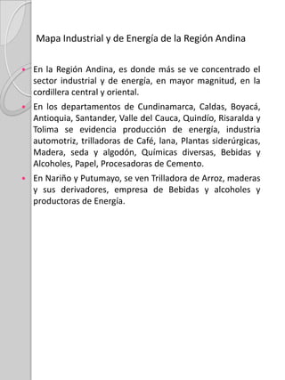 Mapa de Actividad Económica de la Región AndinaLa actividad económica de esta región gira alrededor de la ganadería, la agricultura y la minería. Los cultivos de café, la caña de azúcar (cañaduz), arroz y algodón son los más representativos. En la producción minera se destacan las explotaciones de oro, plata, platino, hierro, carbón, sal, mercurio y petróleo. Además, se concentran las principales industrias del país en textiles, calzado, productos químicos, alimentos y bebidas.Los diferentes cultivos que se dan en esta región, son pertenecientes a lugares específicos, por ejemplo en los departamentos y ciudades como: En Manizales, Pereira, Armenia, Neiva  e Ibagué se cultivan mucho Café, Maíz, Caña de Azúcar, Millo y Sorgo; y específicamente en Neiva se consigue Petróleo.En la ciudad de Bogotá se concentran plantaciones de algodón, flores, sal, petróleo, Ganado vacuno y ganado lanar y esmeraldas.En Bucaramanga, se da el Café, la caña de Azúcar, el Petróleo, el maíz , el cacao.En Cúcuta, se presenta el maíz, la madera y la palma africana, utilizada para elaborar Aceite.En Medellín, se da el Ganado vacuno, el banano, la palma africana, el Café, el Oro, el platino, el frijol  y las flores.En Pasto se da la Papa, el ganado lanar, el níquel y la madera.