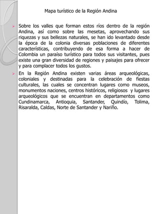 Mapa de Densidad de Población de al Región AndinaLa mayor parte de la población se localizan en el altiplano Cundiboyacense conformado por Bogotá y Tunja;  El eje cafetero con Manizales, Pereira y Armenia; La región Antioqueña con la ciudad de Medellín y los municipios de Envigado, Bello e Itagüí.La ciudades como Ibagué, los departamentos de Cundinamarca, Antioquia, Santander, Quindío, Risaralda, caldas y Tolima presentan concentraciones de población entre los 50 y 100 habitantes por Kilometro cuadrado; Los departamentos de Nariño, Huila, Norte de Santander y Boyacá presentan concentraciones de población entre los 10 y 50 habitantes por Kilometro cuadrado.