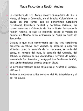 Mapa Físico de la Región AndinaLa cordillera de Los Andes recorre Suramérica de Sur a Norte, al llegar a Colombia, en el Macizo Colombiano, se divide en tres ramas que se denominan Cordillera Occidental, Cordillera Central y Cordillera Oriental, las cuales recorren a Colombia de Sur a Norte formando la Región Andina, la cual se extiende desde el volcán de Cumbal en Nariño hasta la Serranía de Perijá en Norte de Santander. 