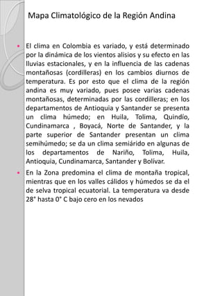 Mapa de Cobertura y Vegetación natural de la Región AndinaPor las características que brinda la Región Andina, dentro de sus tres cordilleras se encuentran gran variedad de formaciones geográficas naturales como nevados, volcanes, volcanes nevados, paramos, bosques naturales, bosques de niebla, fuentes termales, lagos, lagunas, valles, cañones, mesetas, yacimientos mineros..La región Andina se encuentra compuesta por Un bosque subandino extendido a lo largo de las tres cordilleras; un bosque de sabana extendido por la cordillera  occidental, y que va al inicio de la cordillera oriental  y finaliza en esta; también se observa un bosque andino que recorre toda la cordillera central y una parte de la cordillera oriental;  la sabana es otra extensión  que pasa por el medio de la cordillera central y occidental y por último se observan cardonales distribuidos en el medio de la cordillera central y oriental y en el extremo de la cordillera occidental, cerca de la bahía de Buenaventura.El bosque más predominante del territorio Colombiano es el Bosque ecuatorial, que cubre al mayor parte de su territorio y se ubica dentro de la región andina en los límites de las tres cordilleras, es decir en el extremo noroccidental de Colombia.
