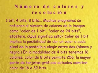 Número de colores y resolución 1 bit, 4 bits, 8 bits... Muchos programas se refieren al número de colores de la imagen como "color de 1 bit", "color de 24 bits", etcétera. ¿Qué significa esto? Color de 1 bit implica la posibilidad de dar un valor a cada píxel de la pantalla a elegir entre dos (blanco y negro.) En la modalidad de 4 bits tenemos 16 colores; color de 8 bits permite 256; la mayor parte de tarjetas gráficas actuales admiten color de 16 a 32 bits   