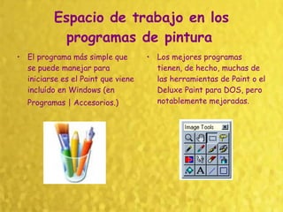 Espacio de trabajo en los programas de pintura   El programa más simple que se puede manejar para iniciarse es el Paint que viene incluído en Windows (en Programas | Accesorios.)   Los mejores programas tienen, de hecho, muchas de las herramientas de Paint o el Deluxe Paint para DOS, pero notablemente mejoradas.  