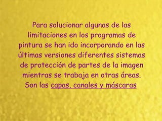 Para solucionar algunas de las limitaciones en los programas de pintura se han ido incorporando en las últimas versiones diferentes sistemas de protección de partes de la imagen mientras se trabaja en otras áreas. Son las  capas, canales y máscaras   