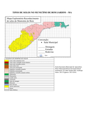 TIPOS DE SOLOS NO MUNICÍPIO DE BOM JARDIM – MA
Fonte:Secretaria Municipal de Agricultura.
Plano Municipal Desenvolvimento Rural
Sustentável de Bom Jardim-MA. Embrapa
Solos. 2015.Vigência 2013-2016.
LEGENDA DE DOMÍNIO DE SOLOS
Latos solos amarelos (LA)
Latos solos vermelho escuro húmico
Latos solo vermelho escuro
Latos solos roxo
Terra roxa estruturada
Podzólico vermelho amarelo
Podzólico acinzentado
Podzólico vermelho amarelo trófico
Plintossolo
Planossolos
Candis solos
Vertissolo
Solos de mangue
Oleissolo
Solo aluviais
Areias quartzosas
Dunas
Solos litólicos
Convenção:
 Sede Municipal
............ Drenagem
______ Estradas
______ Rodovias
Água
Mapa Exploratório Reconhecimento
de solos do Município de Bom
Jardim – MA. 2015.
 