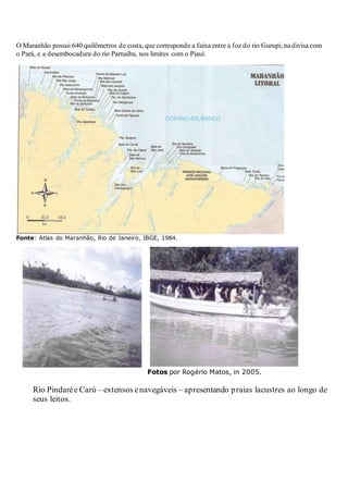 O Maranhão possui 640 quilômetros de costa, que corresponde a faixa entre a foz do rio Gurupi, na divisa com
o Pará, e a desembocadura do rio Parnaíba, nos limites com o Piauí.
Fonte: Atlas do Maranhão, Rio de Janeiro, IBGE, 1984.
Fotos por Rogério Matos, in 2005.
Rio Pindarée Carú – extensos enavegáveis – apresentando praias lacustres ao longo de
seus leitos.
 