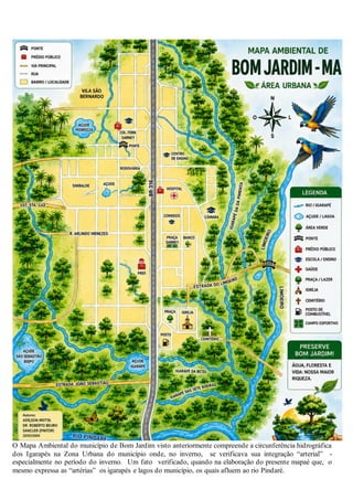 O Mapa Ambiental do município de Bom Jardim visto anteriormente compreende a circunferência hidrográfica
dos Igarapés na Zona Urbana do município onde, no inverno, se verificava sua integração “arterial” -
especialmente no período do inverno. Um fato verificado, quando na elaboração do presente mapaé que, o
mesmo expressa as “artérias” os igarapés e lagos do município, os quais afluem ao rio Pindaré.
 