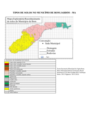 Convenção:
Sede Municipal
............Drenagem
Estradas
Rodovias
Água
Mapa ExploratórioReconhecimento
de solos do Município de Bom
TIPOS DE SOLOS NO MUNICÍPIO DE BOM JARDIM – MA
Fonte:Secretaria Municipal de Agricultura.
Plano Municipal Desenvolvimento Rural
Sustentável de Bom Jardim-MA. Embrapa
Solos. 2015.Vigência 2013-2016.
LEGENDA DE DOMÍNIO DE SOLOS
Latos solos amarelos (LA)
Latos solos vermelho escuro húmico
Latos solo vermelho escuro
Latos solos roxo
Terra roxa estruturada
Podzólico vermelho amarelo
Podzólico acinzentado
Podzólico vermelho amarelo trófico
Plintossolo
Planossolos
Candis solos
Vertissolo
Solos de mangue
Oleissolo
Solo aluviais
Areias quartzosas
Dunas
Solos litólicos
 