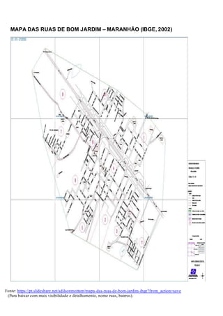 MAPA DAS RUAS DE BOM JARDIM – MARANHÃO (IBGE, 2002)
Fonte: https://pt.slideshare.net/adilsonmottam/mapa-das-ruas-de-bom-jardim-ibge?from_action=save
(Para baixar com mais visibilidade e detalhamento, nome ruas, bairros).
 