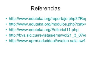Referencias http://www.eduteka.org/reportaje.php3?ReportID=0012 http://www.eduteka.org/modulos.php?catx=4&idSubX=97 http://www.eduteka.org/Editorial11.php http://bvs.sld.cu/revistas/ems/vol21_3_07/ems07307.html http://www.uprm.edu/ideal/avaluo-sala.swf 