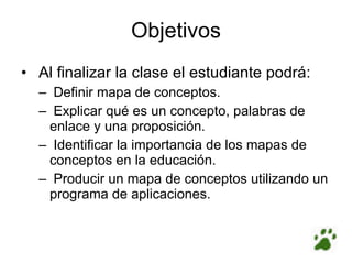 Objetivos   Al finalizar la clase el estudiante podrá:   Definir mapa de conceptos.   Explicar qué es un concepto, palabras de enlace y una proposición.   Identificar la importancia de los mapas de conceptos en la educación.   Producir un mapa de conceptos utilizando un programa de aplicaciones. 