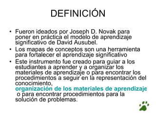 DEFINICIÓN Fueron ideados por Joseph D. Novak para poner en práctica el modelo de aprendizaje significativo de David Ausubel. Los mapas de conceptos son una herramienta para fortalecer el aprendizaje significativo Este instrumento fue creado para guiar a los estudiantes a aprender y a organizar los materiales de aprendizaje o para encontrar los procedimientos a seguir en la representación del conocimiento,  organización de los materiales de aprendizaje   o para encontrar procedimientos para la solución de problemas. 