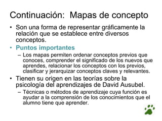 Continuación:  Mapas de concepto Son una forma de representar gráficamente la relación que se establece entre diversos conceptos. Puntos importantes Los mapas permiten ordenar conceptos previos que conoces, comprender el significado de los nuevos que aprendes, relacionar los conceptos con los previos, clasificar y jerarquizar conceptos claves y relevantes. Tienen su origen en las teorías sobre la psicología del aprendizajes de David Ausubel. Técnicas o métodos de aprendizaje cuya función es ayudar a la comprensión de los conocimientos que el alumno tiene que aprender . 