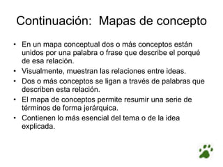Continuación:  Mapas de concepto En un mapa conceptual dos o más conceptos están unidos por una palabra o frase que describe el porqué de esa relación. Visualmente, muestran las relaciones entre ideas. Dos o más conceptos se ligan a través de palabras que describen esta relación. El mapa de conceptos permite resumir una serie de términos de forma jerárquica. Contienen lo más esencial del tema o de la idea explicada. 
