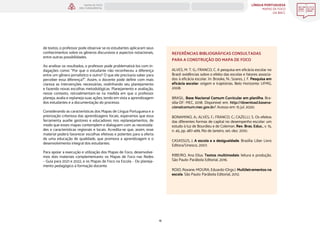 LÍNGUA PORTUGUESA
MAPAS DE FOCO
DA BNCC
16
MAPAS DE FOCO
ENS. FUNDAMENTAL
REFERÊNCIAS BIBLIOGRÁFICAS CONSULTADAS
PARA A CONSTRUÇÃO DO MAPA DE FOCO
ALVES, M. T. G.; FRANCO, C. A pesquisa em eficácia escolar no
Brasil: evidências sobre o efeito das escolas e fatores associa-
dos à eficácia escolar. In: Brooke, N.; Soares, J. F. Pesquisa em
eficácia escolar: origem e trajetórias. Belo Horizonte: UFMG,
2008.
BRASIL. Base Nacional Comum Curricular em planilha. Bra-
sília-DF: MEC, 2018. Disponível em: http://download.basena-
cionalcomum.mec.gov.br/. Acesso em: 15 jul. 2020.
BONAMINO, A.; ALVES, F.; FRANCO, C.; CAZELLI, S. Os efeitos
das diferentes formas de capital no desempenho escolar: um
estudo à luz de Bourdieu e de Coleman. Rev. Bras. Educ., v. 15,
n. 45, pp. 487-499, Rio de Janeiro, set.-dez. 2010.
CASASSUS, J. A escola e a desigualdade. Brasília: Liber Livro
Editora/Unesco, 2007.
RIBEIRO, Ana Elisa. Textos multimodais: leitura e produção.
São Paulo: Parábola Editorial, 2016.
ROJO, Roxane; MOURA, Eduardo (Orgs.). Multiletramentos na
escola. São Paulo: Parábola Editorial, 2012.
de textos, o professor pode observar se os estudantes aplicaram seus
conhecimentos sobre os gêneros discursivos e aspectos notacionais,
entre outras possibilidades.
Ao analisar os resultados, o professor pode problematizá-los com in-
dagações como: “Por que o estudante não reconheceu a diferença
entre um gênero jornalístico e outro? O que ele precisaria saber para
perceber essa diferença?”. Assim, o docente pode definir com mais
clareza as intervenções necessárias, realinhando seu planejamento
e fazendo novas escolhas metodológicas. Planejamento e avaliação,
nesse contexto, retroalimentam-se na medida em que o professor
planeja, avalia e replaneja suas ações, tendo em vista a aprendizagem
dos estudantes e a documentação do processo.
Considerando as características dos Mapas de Língua Portuguesa e a
priorização criteriosa das aprendizagens focais, esperamos que essa
ferramenta auxilie gestores e educadores nos replanejamentos, de
modo que esses mapas contemplem e dialoguem com as necessida-
des e características regionais e locais. Acredita-se que, assim, esse
material poderá favorecer escolhas efetivas e potentes para a oferta
de uma educação de qualidade, que promova a aprendizagem e o
desenvolvimento integral dos estudantes.
Para apoiar a execução e utilização dos Mapas de Foco, desenvolve-
mos dois materiais complementares: os Mapas de Foco nas Redes
– Guia para 2021 e 2022, e os Mapas de Foco na Escola – Do planeja-
mento pedagógico à formação docente.
ANOS FINAIS
ANOS INICIAIS 1º 2º 3º 4º 5º 6º 7º 8º 9º
1º-5º 3º-5º
1º-2º
 