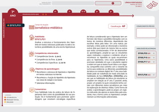 LÍNGUA PORTUGUESA
MAPAS DE FOCO
DA BNCC
164
7º
ANO
HABILIDADES
DO
MESMO
ANO
Campo de atuação:
LEGENDA
LEITURA/ESCUTA
PRODUÇÃO TEXTUAL
ORALIDADE
PROGRESSÃO ENTRE ANOS
8º 9º
6º 8º-9º
7º
HABILIDADES RELACIONADAS
EF67LP01.
Habilidade:
EF67LP01
Analisar a estrutura e funcionamento dos hiper-
links em textos noticiosos publicados na web e vis-
lumbrar possibilidades de uma escrita hipertextual.
Competências relacionadas:
y Competências Gerais: 2, 4 e 5
y Competências da Área: 2, 3 e 6
y Competências Específicas: 2, 3 e 10
Objetivos de aprendizagem:
y Reconhecer a estrutura de hipertexto e hiperlinks
em textos noticiosos na internet.
y Reconhecer a função do hiperlink e do hipertexto
nas notas de rodapé e nos boxes.
y Selecionar informações.
Comentários:
Essa habilidade trata da prática de leitura de hi-
pertextos bem como da possibilidade de sua pro-
dução. Ela é fundamental para promover apren-
dizagens que envolvem estratégias específicas
Jornalístico-midiático
de leitura considerando que o hipertexto tem um
formato não linear e possibilita interações com os
textos de maneiras diferentes, dependendo das
escolhas feitas pelo leitor. Em uma notícia, por
exemplo, o leitor pode ser direcionado a inúmeros
outros links que tratam do mesmo fato ou outros
que estão correlacionados. A fim de desenvolver
as aprendizagens, propõe-se que os estudantes
sejam motivados a explorar o ambiente virtual e
reconhecer os hiperlinks os quais encaminham
para os hipertextos. Uma outra possibilidade é
promover atividades em que o estudante registre
a ordem em que os textos foram lidos e, em segui-
da, compartilhe esse caminho com o restante da
turma para evidenciar as diferentes possibilidades
de leitura no contexto digital. No 7º ano, essa habi-
lidade pode ser trabalhada de modo articulado às
habilidades de foco EF67LP02 e EF67LP03, uma
vez que as habilidades de leitura do estudante se
ampliam em relação ao 6º ano. É possível, ainda,
propor um projeto no qual o estudante tenha con-
tato com diferentes textos jornalísticos por meio
da exploração de distintas mídias. Como forma de
avaliar a aprendizagem, pode-se propor um regis-
tro indicando não apenas os textos lidos pelo estu-
dante, mas a forma como os hipertextos comple-
mentam as informações selecionadas.
CONHECIMENTOS PRÉVIOS
EF67LP26 (AC)
EF69LP16 (EF)
EF69LP17 (EF)
EF69LP05 (EF)
Classificação: AF
MAPAS DE FOCO
ENS. FUNDAMENTAL
7º
EF06LP02
EF06LP01
EF07LP02
EF07LP01
EF67LP31
EF67LP03
EF67LP02
EF67LP04
EF67LP06
EF67LP05
EF67LP07
EF67LP08
EF67LP09
EF67LP10
EF67LP11
EF67LP12
EF67LP13
EF67LP14
EF67LP16
EF67LP15
EF67LP17
EF67LP21
EF67LP20
EF67LP22
EF67LP25
EF67LP24
EF67LP27
EF67LP29
EF67LP30
EF07LP01 EF08LP01 EF09LP01
EF06LP01
EF67LP02 (AF)
EF67LP03 (AF)
MAPA
GERAL
ANOS FINAIS
ANOS INICIAIS 1º 2º 3º 4º 5º 6º 8º 9º
1º-5º 3º-5º
1º-2º
 