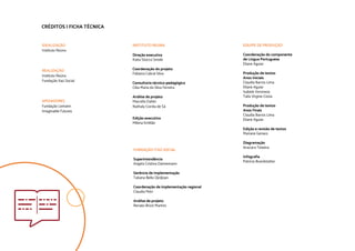 CRÉDITOS | FICHA TÉCNICA
IDEALIZAÇÃO				
Instituto Reúna				
		
				
REALIZAÇÃO				
Instituto Reúna			
Fundação Itaú Social			
			
APOIADORES				
Fundação Lemann			
Imaginable Futures				
		
INSTITUTO REÚNA
		
Direção executiva
Katia Stocco Smole			
			
Coordenação do projeto			
Fabiana Cabral Silva
Consultoria técnico-pedagógica		
Cléa Maria da Silva Ferreira
Análise de projeto
Marcella Daher			
Nathaly Corrêa de Sá		
Edição executiva
Milena Emilião			
				
FUNDAÇÃO ITAÚ SOCIAL
Superintendência		
Angela Cristina Dannemann
Gerência de implementação
Tatiana Bello Djrdjrjan
Coordenação de implementação regional
Claudia Petri		
		
Análise de projeto
Renato Brizzi Martins		
EQUIPE DE PRODUÇÃO		
Coordenação do componente
de Língua Portuguesa
Eliane Aguiar
Produção de textos
Anos Iniciais
Claudia Barros Lima
Eliane Aguiar
Isabele Veronese
Taila Virgine Costa
Produção de textos
Anos Finais
Claudia Barros Lima
Eliane Aguiar
Edição e revisão de textos
Mariane Genaro
Diagramação
Araciara Teixeira		
Infografia
Patrícia Brandstatter
		
		
		
			
 