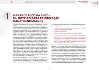 LÍNGUA PORTUGUESA
MAPAS DE FOCO
DA BNCC
5
MAPAS DE FOCO
ENS. FUNDAMENTAL
MAPAS DE FOCO DA BNCC –
UM ROTEIRO PARA PRIORIZAÇÃO
DAS APRENDIZAGENS
nas diferentes fases e frentes dessa implementação, que contem-
plam, em especial:
a elaboração de currículos e projetos pedagógicos em regime de
colaboração entre os entes federados;
a formação de professores;
a revisão, a elaboração e a curadoria de materiais didáticos; e
a atualização das matrizes e dos processos de avaliação de escala,
diagnóstica e formativa. As avaliações permitem o monitoramen-
to permanente dos resultados de aprendizagem dos estudantes,
subsidiando a tomada de decisão e o planejamento de ações com
base em evidências pelos atores educacionais em suas diversas
instâncias, das secretarias às salas de aula.
Por ter se sustentado fortemente como estratégia para promover a
equidade, a BNCC passou também a se constituir como recurso que
apoia a correção das desigualdades educacionais evidenciadas pelos
resultados das avaliações em larga escala, que demonstraram diferen-
ças consideráveis nos resultados de aprendizagem entre regiões, redes,
escolas de uma mesma rede e até mesmo diferenças intraescolares
(CASASSUS, 2007; ALVES & FRANCO, 2008; BONAMINO et al., 2010).
Assim, para promover a equidade almejada pela BNCC, é condição su-
perar as desigualdades de aprendizagem historicamente acumuladas,
motivadas por razões diversas, tais como as desigualdades territoriais,
de classe, raça/cor e gênero, aquelas produzidas pela descontinuidade
nos estudos ou por múltiplas reprovações e até mesmo pela ausência
de uma Base que trouxesse princípios e parâmetros de igualdade.
1
A aprovação e implementação da Base Nacional Comum Curricular
(BNCC) se constituiu como marco histórico das políticas públicas edu-
cacionais brasileiras orientadas para a garantia de uma educação que
reúna qualidade e equidade a todos os estudantes brasileiros. Pre-
vista nos principais documentos que regulam a educação no país – a
Constituição (1988), a Lei de Diretrizes e Bases da Educação Nacional
(LDBEN 9.394/1996) e como estratégia para metas do Plano Nacio-
nal de Educação (2014) –, a BNCC foi construída a muitas mãos e é
resultado de um intenso debate público entre uma diversidade de
especialistas, educadores, gestores públicos e entidades da socieda-
de civil organizada. Nela, estão descritas as aprendizagens essenciais
que devem ser proporcionadas a todo estudante brasileiro ao longo
da Educação Básica, com vistas à promoção da sua educação integral
e de seu desenvolvimento pleno. Essas aprendizagens são definidas
como conhecimentos, habilidades, objetivos de aprendizagem e de-
senvolvimento, atitudes e valores, sendo que a capacidade de mo-
bilizá-los, articulá-los e integrá-los expressam-se em competências.
Dessa forma, a BNCC se constitui como documento normativo obri-
gatório para a construção de currículos e projetos pedagógicos das
redes e escolas que, além dessas aprendizagens essenciais, devem
contemplar as concepções e as abordagens pedagógicas e contex-
tualizar as aprendizagens previstas, relacionando-as com as deman-
das, as especificidades e as culturas locais.
Para assegurar a efetividade e a eficácia da BNCC, foi preciso estru-
turar um conjunto de ações sem as quais sua implementação ficaria
comprometida ou até inviabilizada. Por isso, desde 2018 têm sido pen-
sadas e desenvolvidas iniciativas que apoiem as redes e as escolas
ANOS FINAIS
ANOS INICIAIS 1º 2º 3º 4º 5º 6º 7º 8º 9º
1º-5º 3º-5º
1º-2º
 