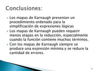    Los mapas de Karnaugh presentan un
    procedimiento ordenado para la
    simplificación de expresiones lógicas
   Los mapas de Karnaugh pueden requerir
    menos etapas en la reducción, especialmente
    cuando la función contiene muchos términos.
   Con los mapas de Karnaugh siempre se
    produce una expresión mínima y se reduce la
    cantidad de errores.



                                                  25
 