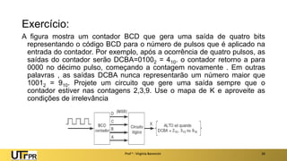 Exercício:
A figura mostra um contador BCD que gera uma saída de quatro bits
representando o código BCD para o número de pulsos que é aplicado na
entrada do contador. Por exemplo, após a ocorrência de quatro pulsos, as
saídas do contador serão DCBA=01002 = 410. o contador retorno a para
0000 no décimo pulso, começando a contagem novamente . Em outras
palavras , as saídas DCBA nunca representarão um número maior que
10012 = 910. Projete um circuito que gere uma saída sempre que o
contador estiver nas contagens 2,3,9. Use o mapa de K e aproveite as
condições de irrelevância
Prof a : Virgínia Baroncini 26
 