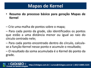 Mapas de Kernel
http://clickgeo.com.br | cursos@clickgeo.com.br | (83) 9.8885.5225
• Resumo do processo básico para geração Mapas de
Kernel
– Crie uma malha de pontos sobre o mapa;
– Para cada ponto da grade, são identificados os pontos
que estão a uma distância menor ou igual ao raio do
círculo centrado nele;
– Para cada ponto encontrado dentro do círculo, calcula-
se a função Kernel nesse ponto e acumule o resultado;
– O resultado da soma acumulada é o Kernel do ponto da
grade.
 