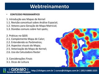Webtreinamento
http://clickgeo.com.br | cursos@clickgeo.com.br | (83) 9.8885.5225
• CONTEÚDO PROGRAMÁTICO
1. Introdução aos Mapas de Kernel
1.1. Revisão conceitual sobre Análise Espacial;
1.2. Vetores para Geração de Mapa Matricial;
1.3. Dúvidas comuns sobre hot spots;
2. Práticas no QGIS
2.1. Complemento Mapa de Calor;
2.2. Entendendo os Parâmetros;
2.4. Aspectos visuais do Mapa;
2.5. Vetorização do Mapa de Kernel;
2.6. Uso da Calculadora Raster
3. Considerações Finais
3.1. Dicas de Leitura
 