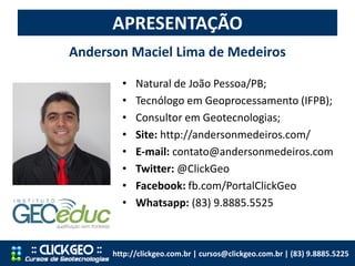 • Natural de João Pessoa/PB;
• Tecnólogo em Geoprocessamento (IFPB);
• Consultor em Geotecnologias;
• Site: http://andersonmedeiros.com/
• E-mail: contato@andersonmedeiros.com
• Twitter: @ClickGeo
• Facebook: fb.com/PortalClickGeo
• Whatsapp: (83) 9.8885.5525
APRESENTAÇÃO
Anderson Maciel Lima de Medeiros
http://clickgeo.com.br | cursos@clickgeo.com.br | (83) 9.8885.5225
 