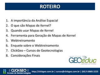 ROTEIRO
http://clickgeo.com.br | cursos@clickgeo.com.br | (83) 9.8885.5225
1. A importância da Análise Espacial
2. O que são Mapas de Kernel?
3. Quando usar Mapas de Kernel
4. Ferramenta para Geração de Mapas de Kernel
5. Webtreinamento
6. Enquete sobre o Webtreinamento
7. ClickGeo – Cursos de Geotecnologias
8. Considerações Finais
 